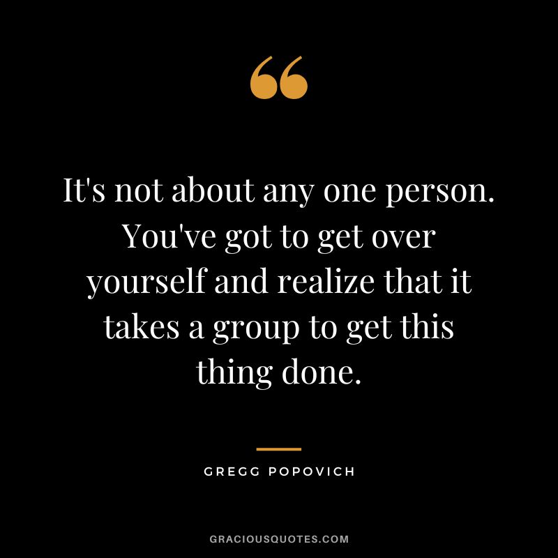 It's not about any one person. You've got to get over yourself and realize that it takes a group to get this thing done.