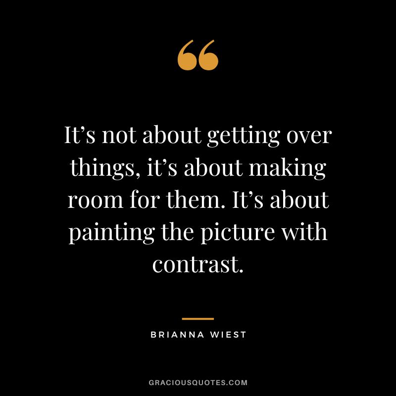 It’s not about getting over things, it’s about making room for them. It’s about painting the picture with contrast.