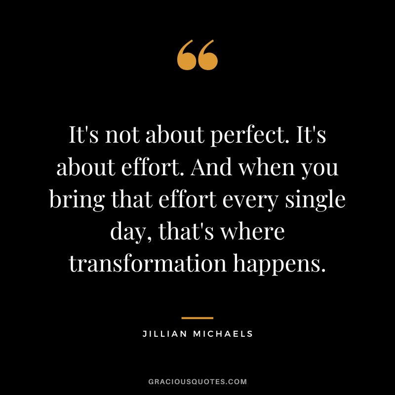 It's not about perfect. It's about effort. And when you bring that effort every single day, that's where transformation happens. - Jillian Michaels