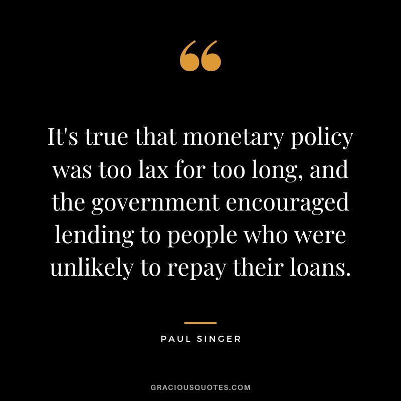 It's true that monetary policy was too lax for too long, and the government encouraged lending to people who were unlikely to repay their loans. - Paul Singer
