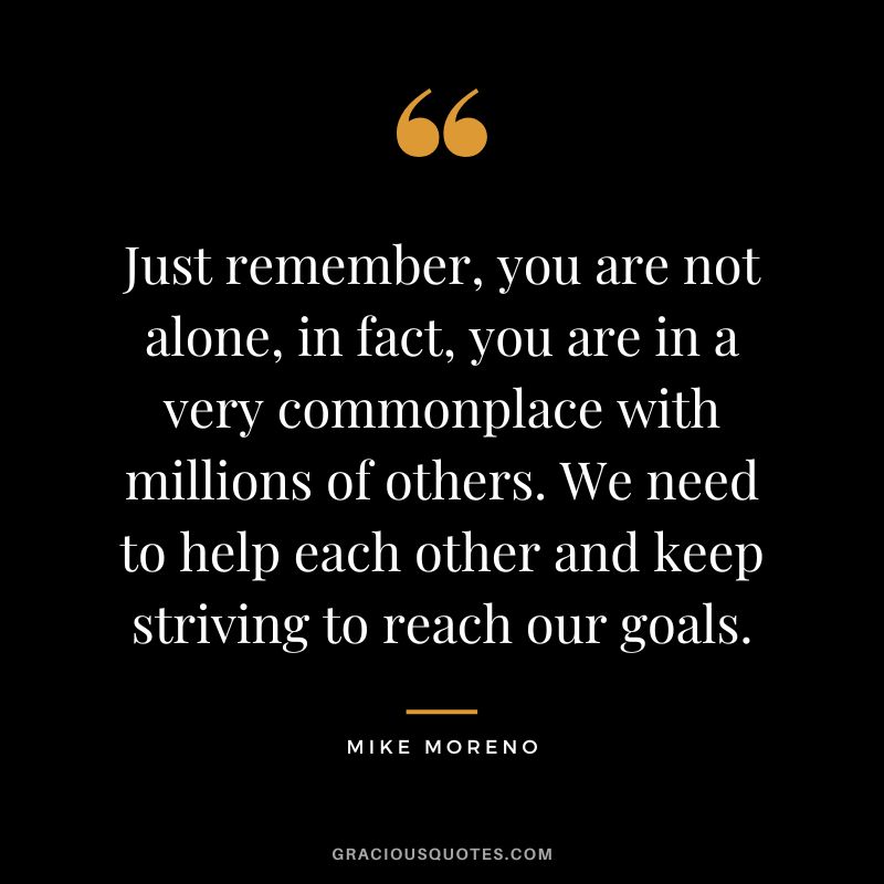 Just remember, you are not alone, in fact, you are in a very commonplace with millions of others. We need to help each other and keep striving to reach our goals. - Mike Moreno