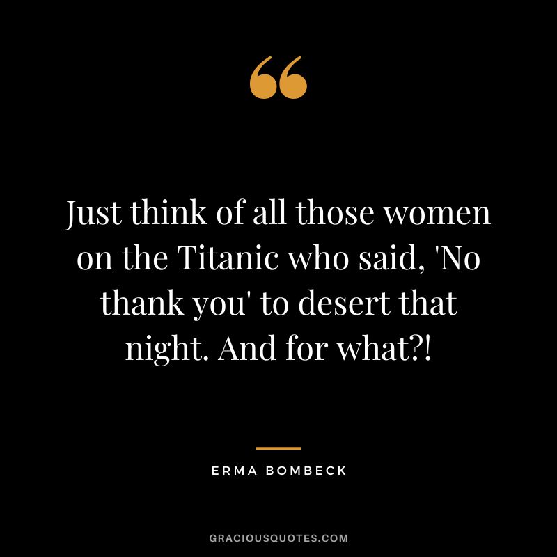 Just think of all those women on the Titanic who said, 'No thank you' to desert that night. And for what! - Erma Bombeck