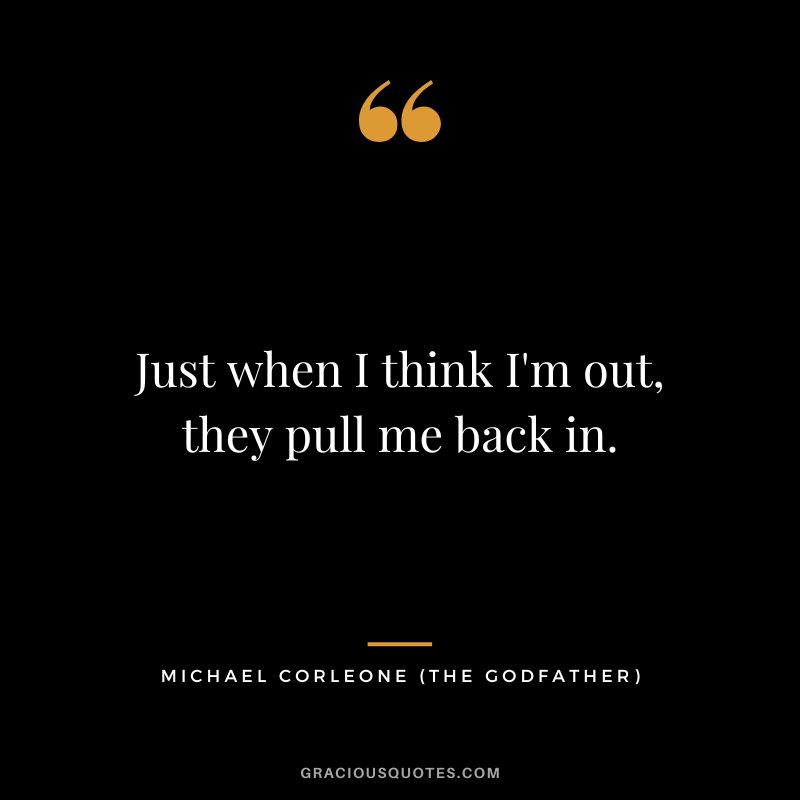 Just when I think I'm out, they pull me back in. - Michael Corleone