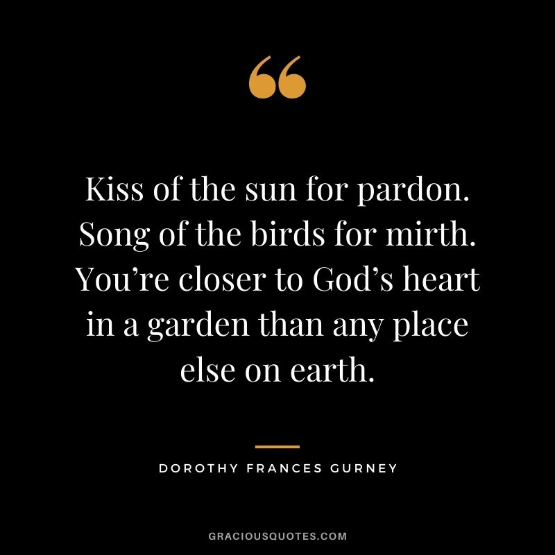 Kiss of the sun for pardon. Song of the birds for mirth. You’re closer to God’s heart in a garden than any place else on earth. - Dorothy Frances Gurney