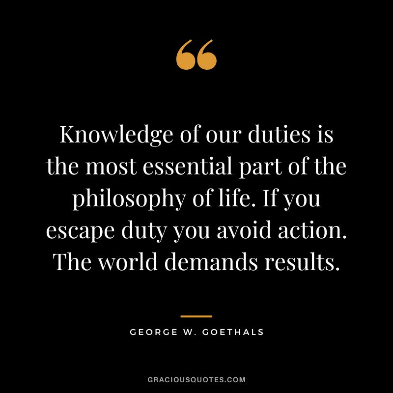 Knowledge of our duties is the most essential part of the philosophy of life. If you escape duty you avoid action. The world demands results. - George W. Goethals