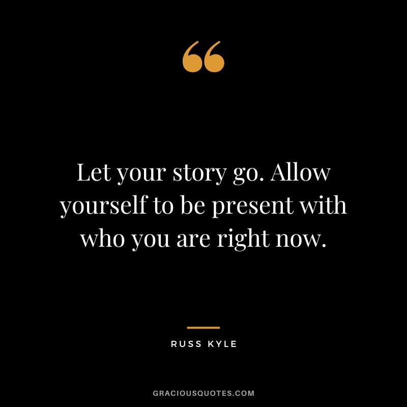 Let your story go. Allow yourself to be present with who you are right now. - Russ Kyle