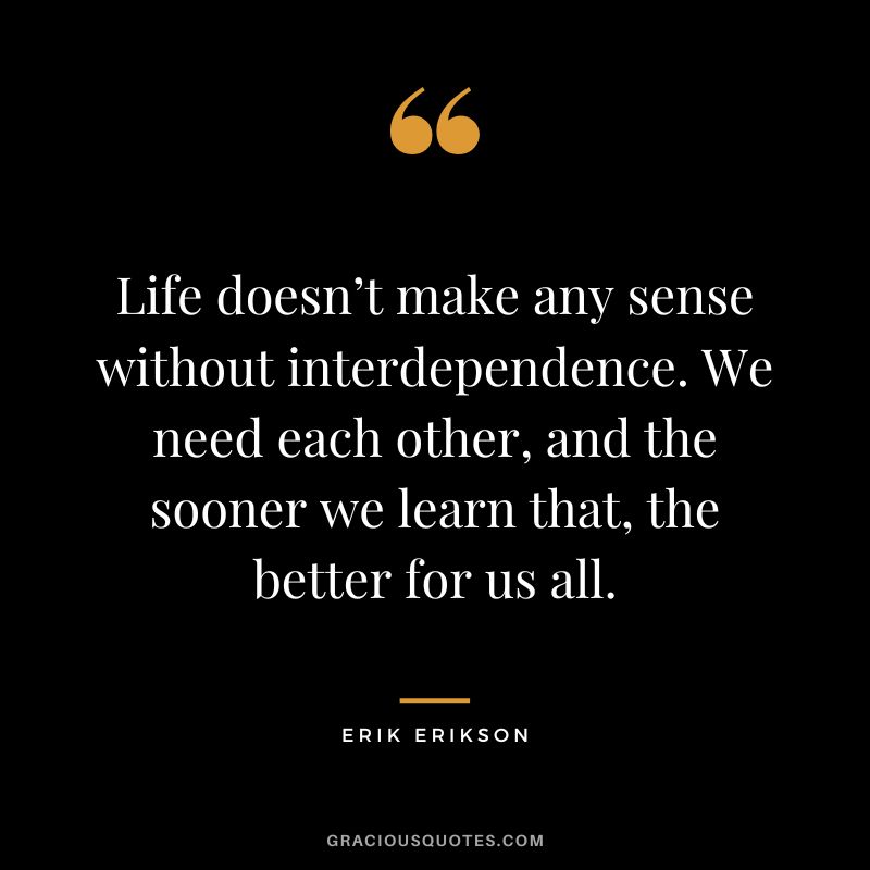 Life doesn’t make any sense without interdependence. We need each other, and the sooner we learn that, the better for us all. - Erik Erikson