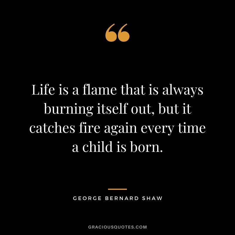 Life is a flame that is always burning itself out, but it catches fire again every time a child is born. - George Bernard Shaw