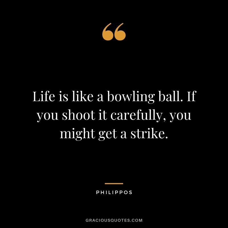 Life is like a bowling ball. If you shoot it carefully, you might get a strike. - Philippos