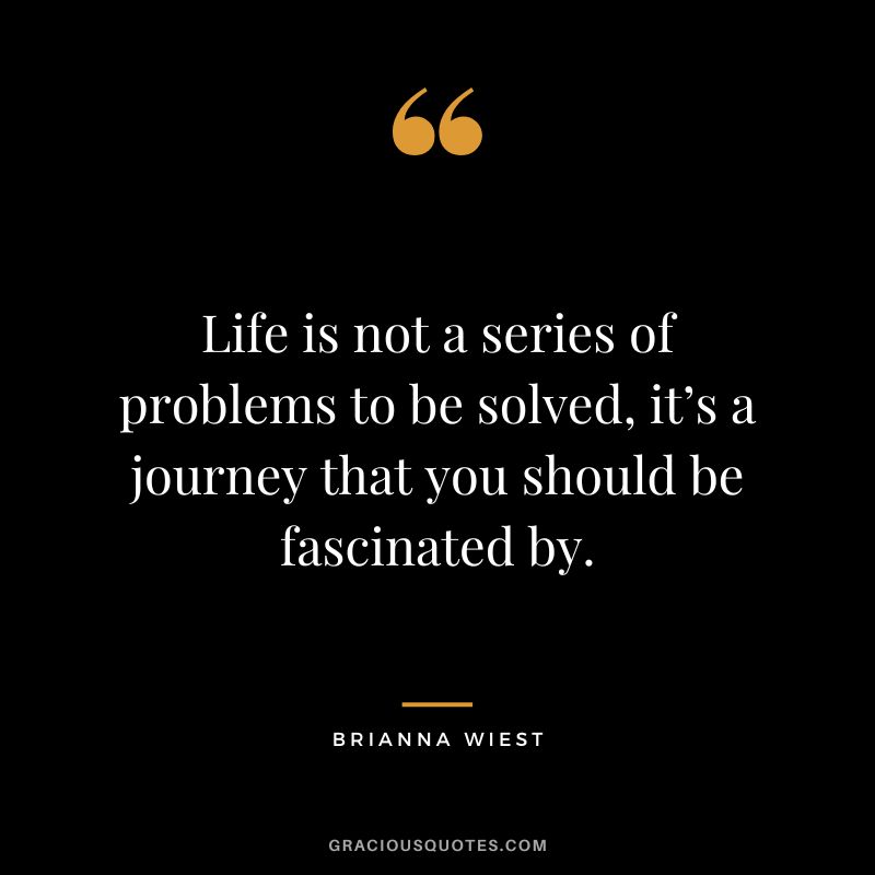 Life is not a series of problems to be solved, it’s a journey that you should be fascinated by.