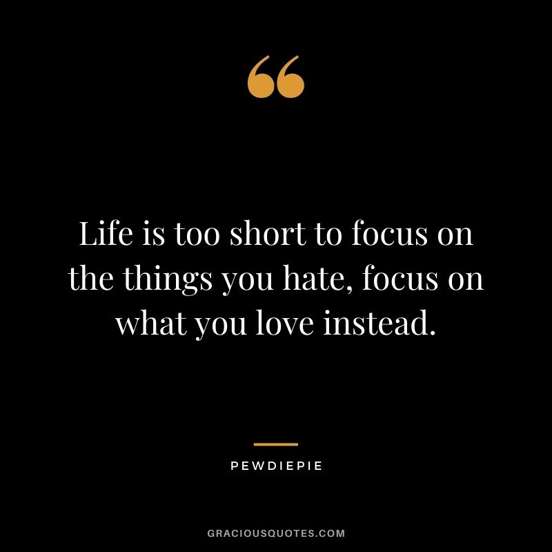 Life is too short to focus on the things you hate, focus on what you love instead. - PewDiePie