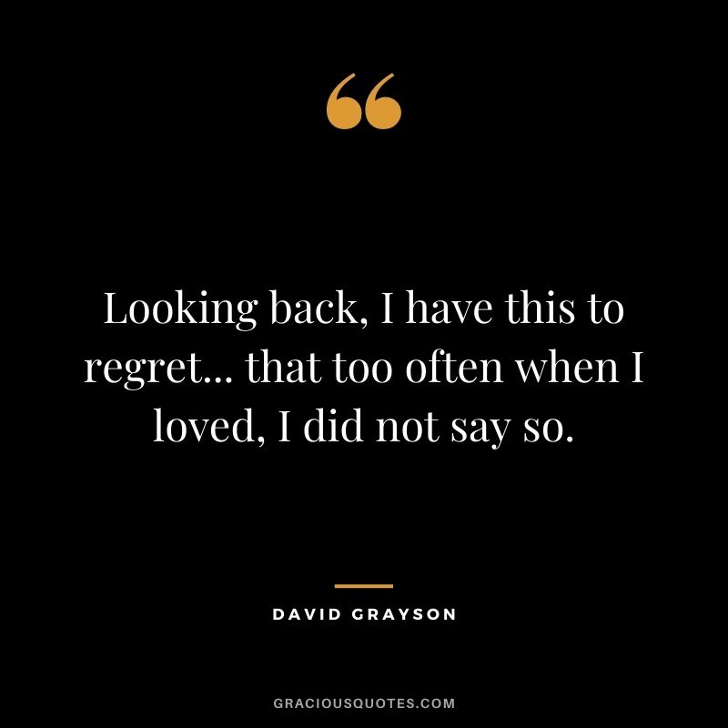 Looking back, I have this to regret... that too often when I loved, I did not say so. - David Grayson