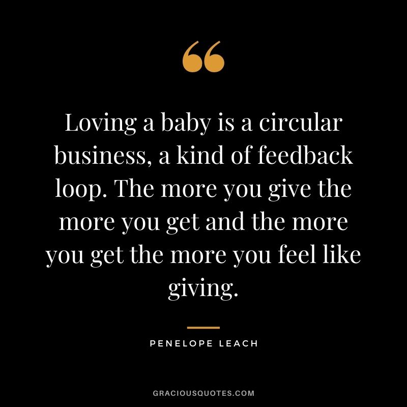 Loving a baby is a circular business, a kind of feedback loop. The more you give the more you get and the more you get the more you feel like giving. - Penelope Leach