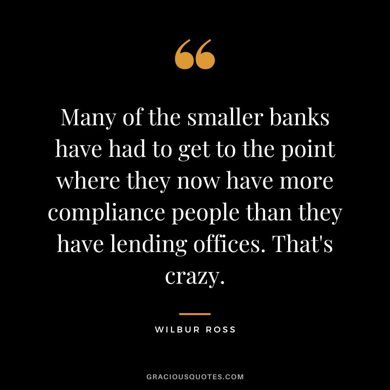 Many of the smaller banks have had to get to the point where they now have more compliance people than they have lending offices. That's crazy. - Wilbur Ross