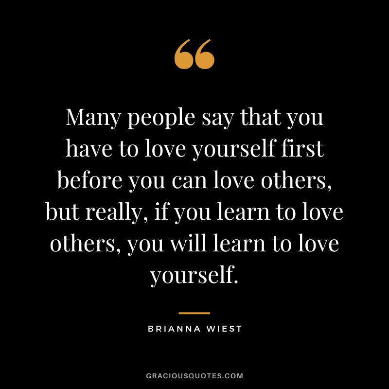 Many people say that you have to love yourself first before you can love others, but really, if you learn to love others, you will learn to love yourself.