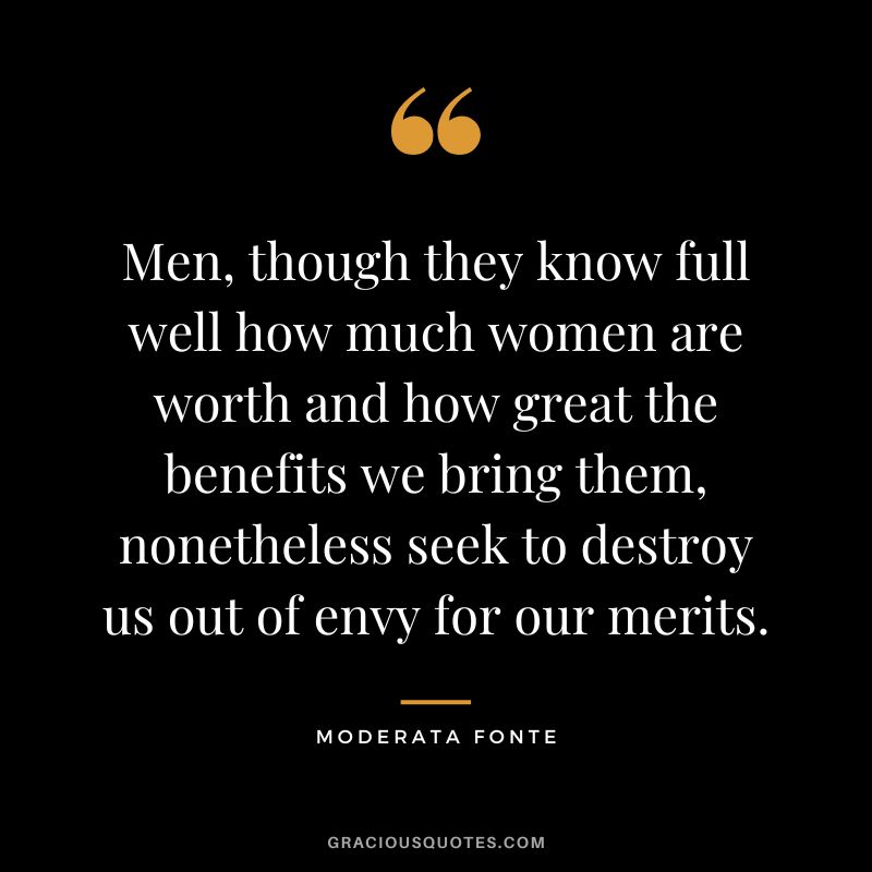 Men, though they know full well how much women are worth and how great the benefits we bring them, nonetheless seek to destroy us out of envy for our merits. - Moderata Fonte