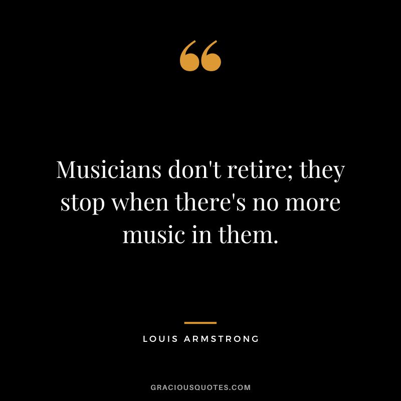 Musicians don't retire; they stop when there's no more music in them. - Louis Armstrong