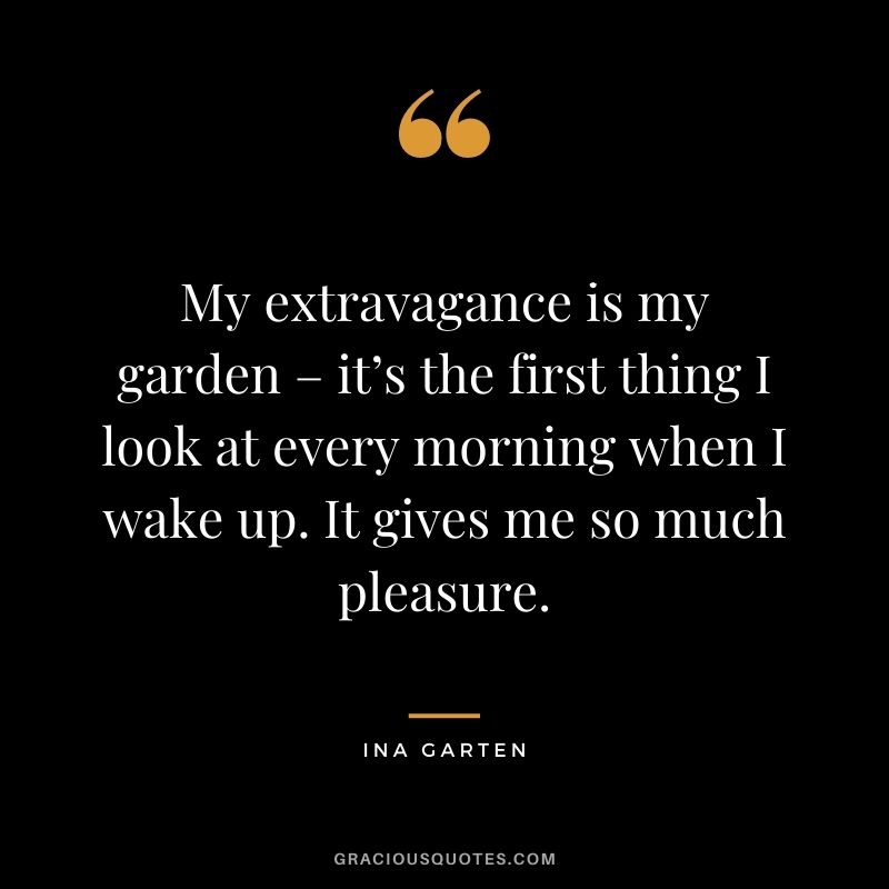 My extravagance is my garden – it’s the first thing I look at every morning when I wake up. It gives me so much pleasure. - Ina Garten