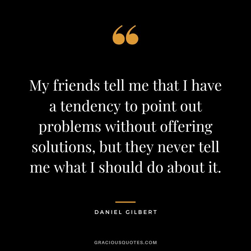 My friends tell me that I have a tendency to point out problems without offering solutions, but they never tell me what I should do about it.