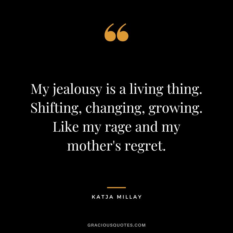 My jealousy is a living thing. Shifting, changing, growing. Like my rage and my mother's regret. - Katja Millay