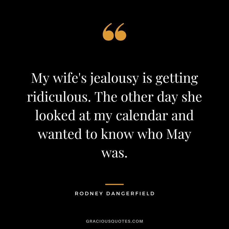 My wife's jealousy is getting ridiculous. The other day she looked at my calendar and wanted to know who May was. - Rodney Dangerfield