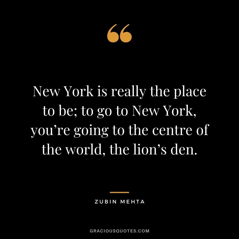 New York is really the place to be; to go to New York, you’re going to the centre of the world, the lion’s den. - Zubin Mehta