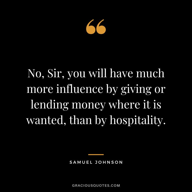 No, Sir, you will have much more influence by giving or lending money where it is wanted, than by hospitality. - Samuel Johnson