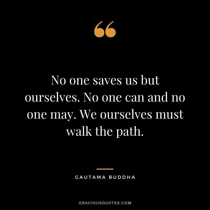 No one saves us but ourselves. No one can and no one may. We ourselves must walk the path. - Gautama Buddha