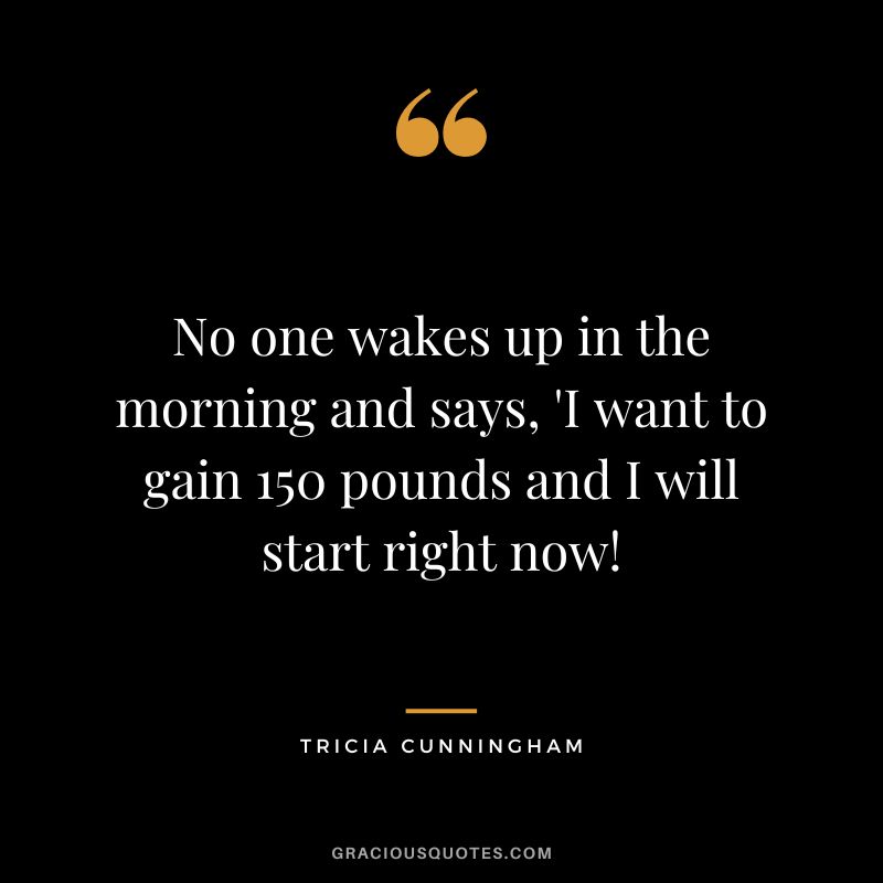 No one wakes up in the morning and says, 'I want to gain 150 pounds and I will start right now! - Tricia Cunningham