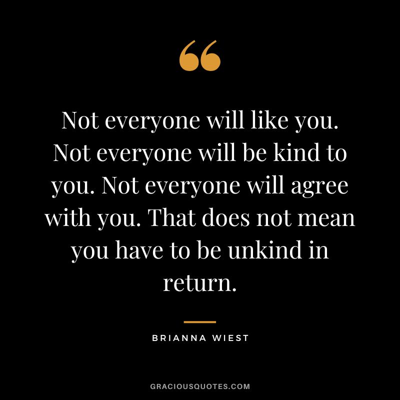 Not everyone will like you. Not everyone will be kind to you. Not everyone will agree with you. That does not mean you have to be unkind in return.
