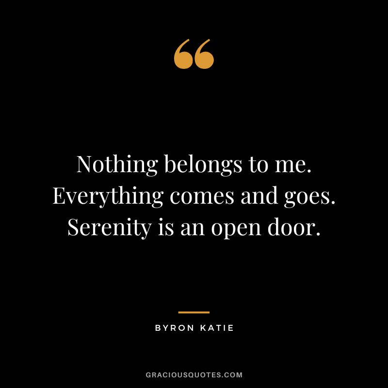 Nothing belongs to me. Everything comes and goes. Serenity is an open door. - Byron Katie