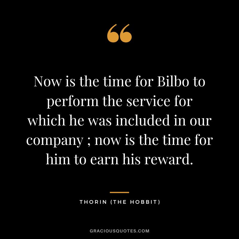 Now is the time for Bilbo to perform the service for which he was included in our company ; now is the time for him to earn his reward. - Thorin