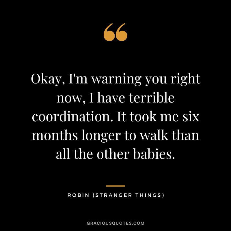 Okay, I'm warning you right now, I have terrible coordination. It took me six months longer to walk than all the other babies. - Robin