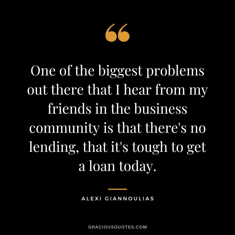 One of the biggest problems out there that I hear from my friends in the business community is that there's no lending, that it's tough to get a loan today. - Alexi Giannoulias