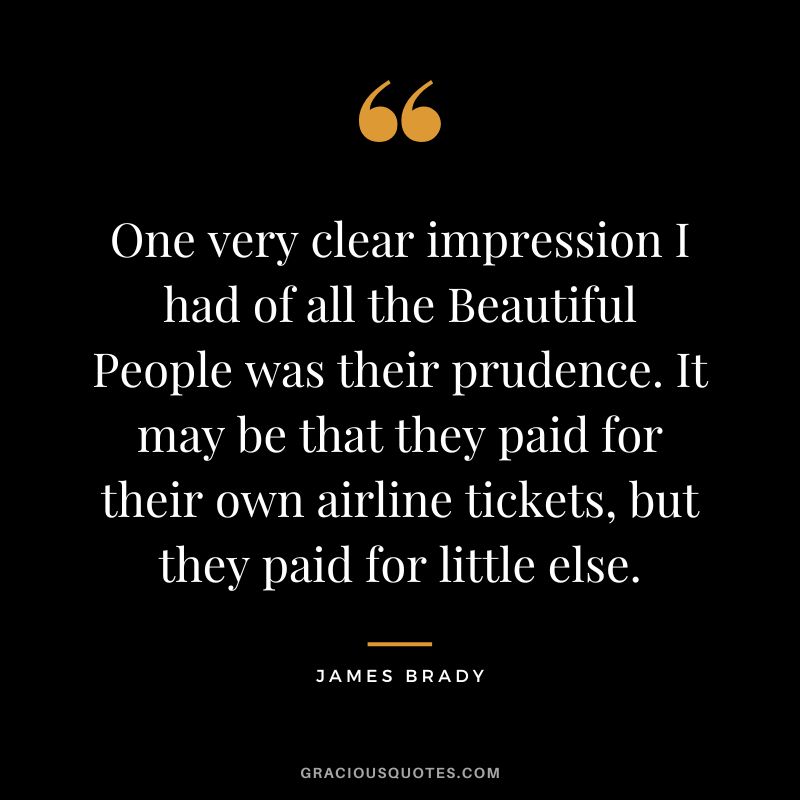 One very clear impression I had of all the Beautiful People was their prudence. It may be that they paid for their own airline tickets, but they paid for little else. - James Brady