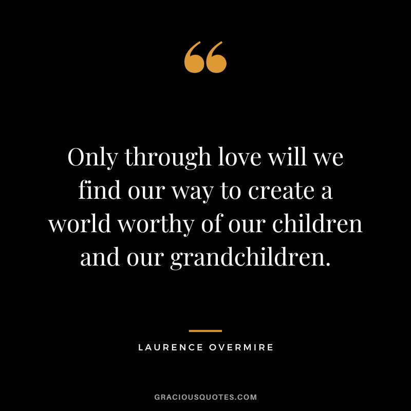 Only through love will we find our way to create a world worthy of our children and our grandchildren. - Laurence Overmire