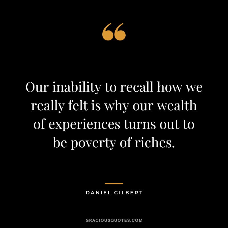 Our inability to recall how we really felt is why our wealth of experiences turns out to be poverty of riches.