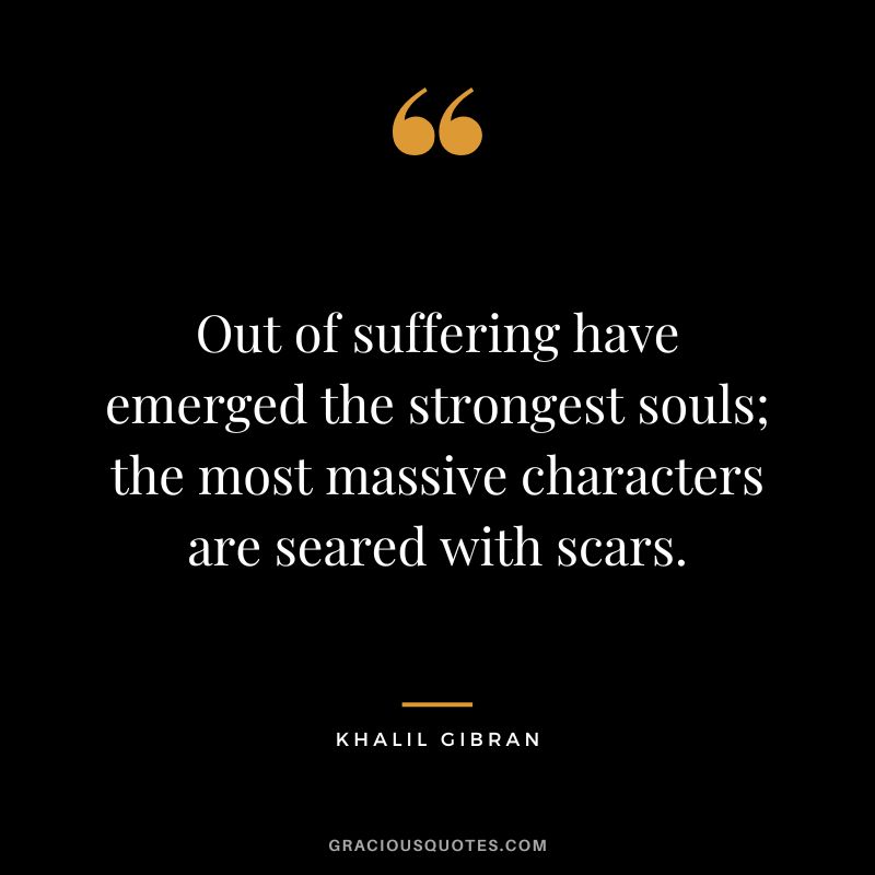 Out of suffering have emerged the strongest souls; the most massive characters are seared with scars. - Khalil Gibran