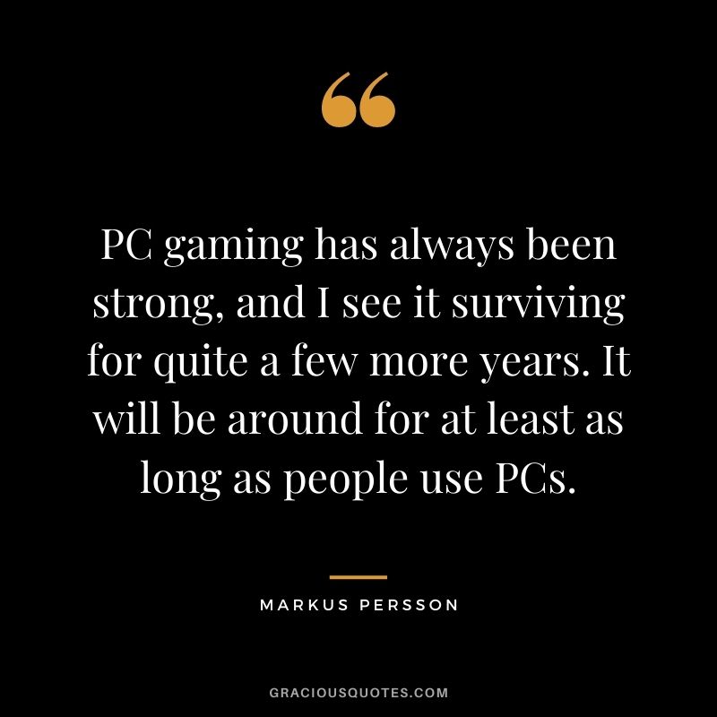 PC gaming has always been strong, and I see it surviving for quite a few more years. It will be around for at least as long as people use PCs. - Markus Persson