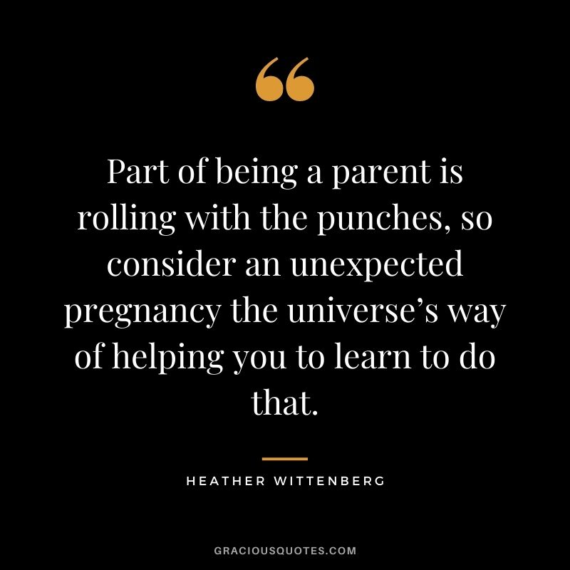 Part of being a parent is rolling with the punches, so consider an unexpected pregnancy the universe’s way of helping you to learn to do that. - Heather Wittenberg