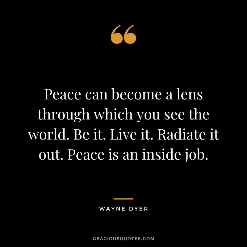 Peace can become a lens through which you see the world. Be it. Live it. Radiate it out. Peace is an inside job. - Wayne Dyer