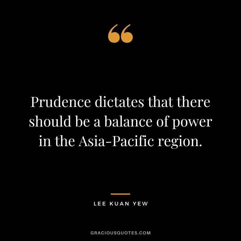 Prudence dictates that there should be a balance of power in the Asia-Pacific region. - Lee Kuan Yew