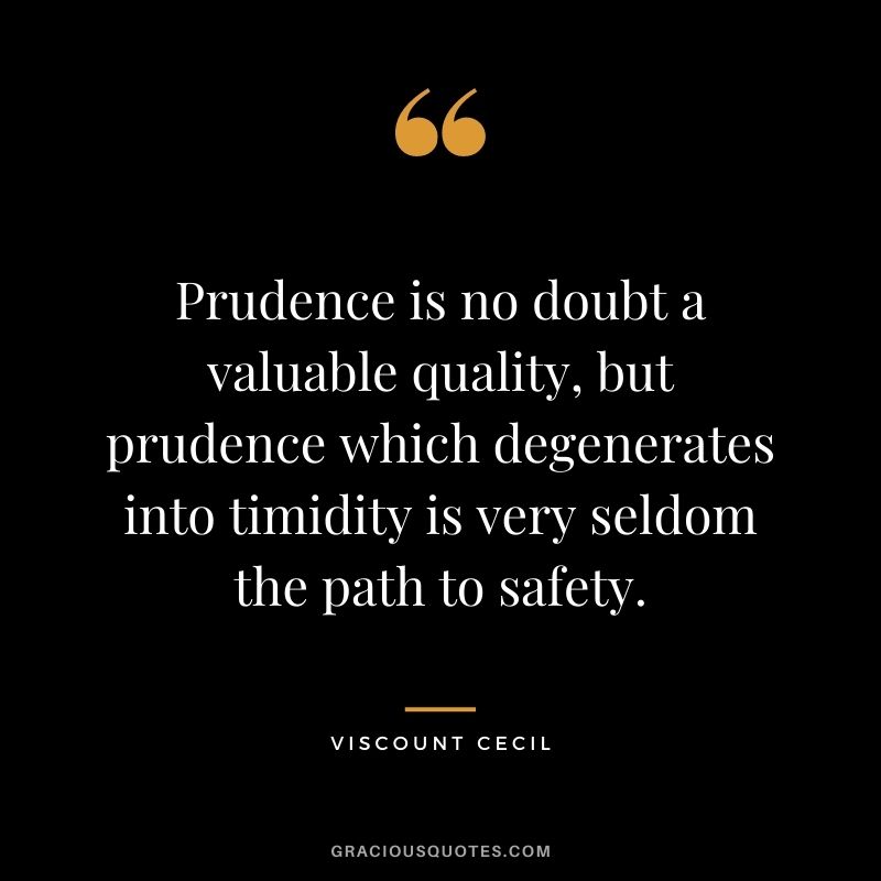 Prudence is no doubt a valuable quality, but prudence which degenerates into timidity is very seldom the path to safety. - Viscount Cecil
