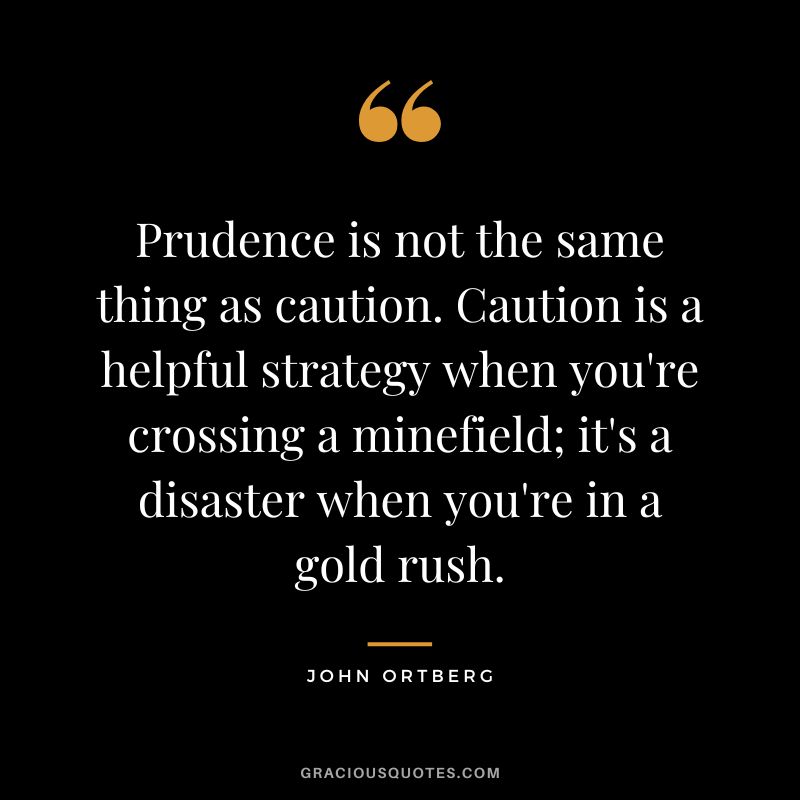 Prudence is not the same thing as caution. Caution is a helpful strategy when you're crossing a minefield; it's a disaster when you're in a gold rush. - John Ortberg