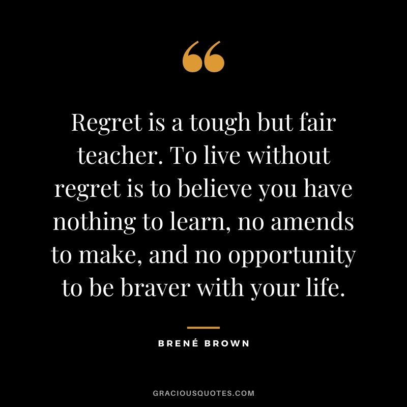 Regret is a tough but fair teacher. To live without regret is to believe you have nothing to learn, no amends to make, and no opportunity to be braver with your life. - Brene Brown