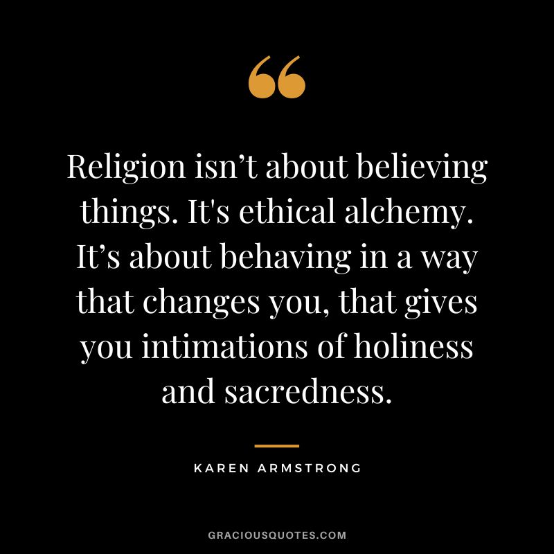 Religion isn’t about believing things. It's ethical alchemy. It’s about behaving in a way that changes you, that gives you intimations of holiness and sacredness. - Karen Armstrong