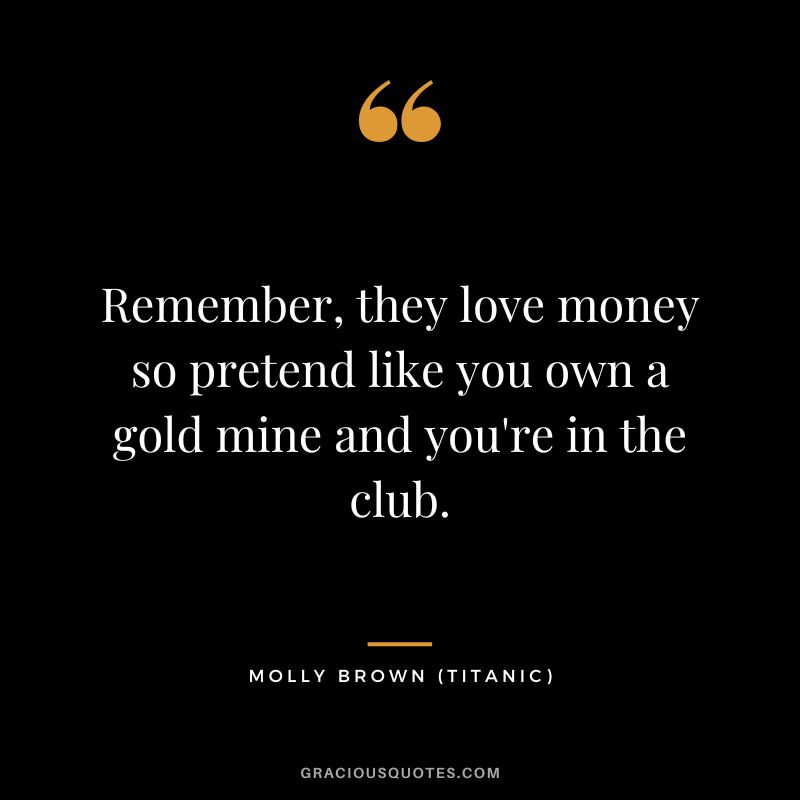 Remember, they love money so pretend like you own a gold mine and you're in the club. - Molly Brown