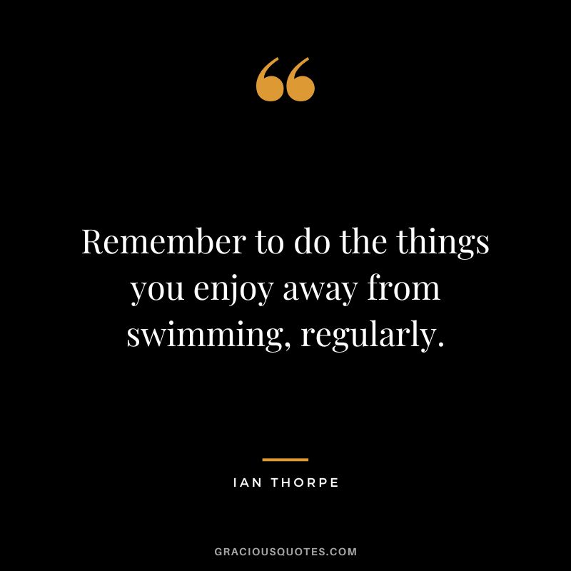 Remember to do the things you enjoy away from swimming, regularly. - Ian Thorpe