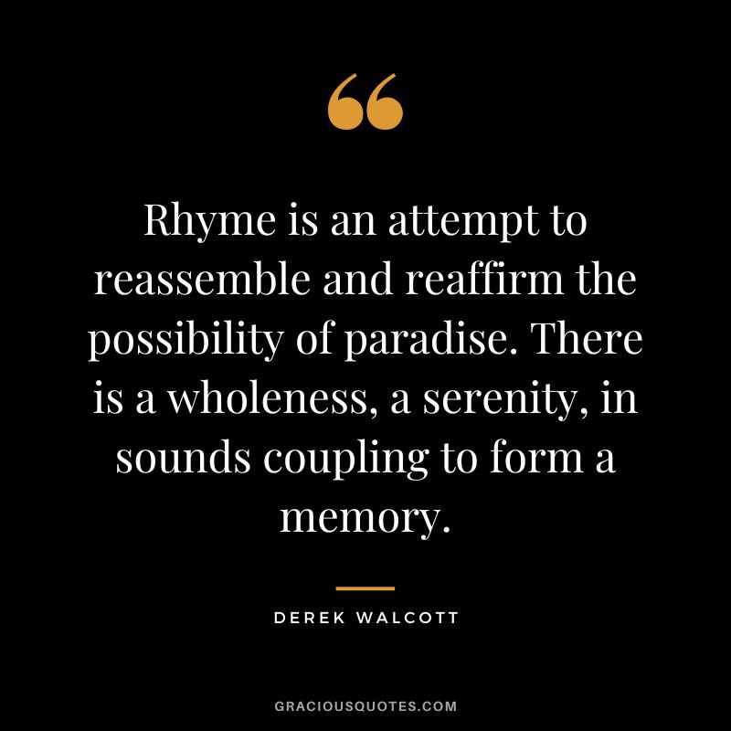 Rhyme is an attempt to reassemble and reaffirm the possibility of paradise. There is a wholeness, a serenity, in sounds coupling to form a memory. - Derek Walcott