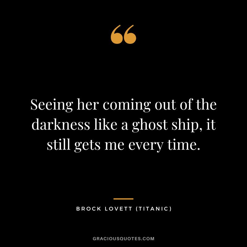 Seeing her coming out of the darkness like a ghost ship, it still gets me every time. - Brock Lovett